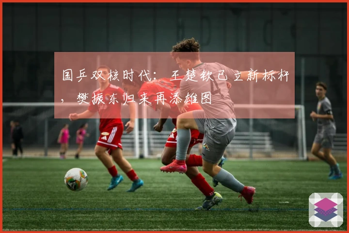 国乒双核时代：王楚钦已立新标杆，樊振东归来再添雄图