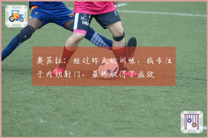 奥苏拉：经过昨天的训练，我专注于内切射门，最终取得了成效