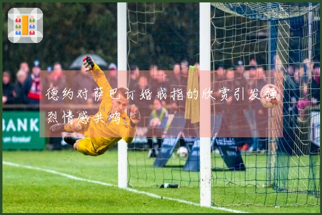 德约对萨巴订婚戒指的欣赏引发强烈情感共鸣