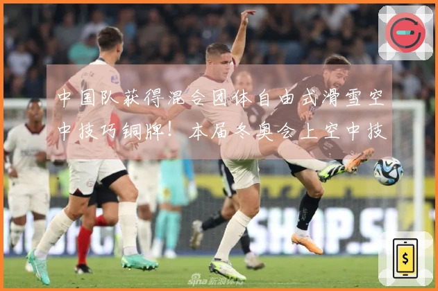 中国队获得混合团体自由式滑雪空中技巧铜牌！本届冬奥会上空中技巧项目斩获2金3铜完美收官