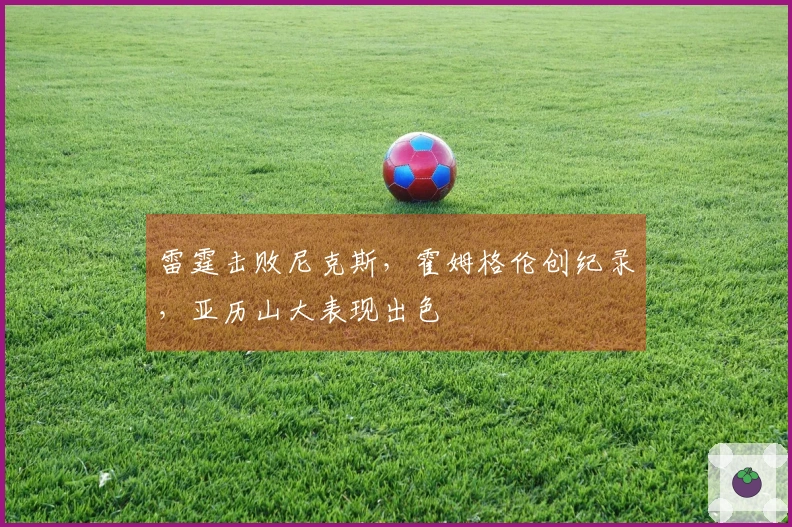 雷霆击败尼克斯，霍姆格伦创纪录，亚历山大表现出色