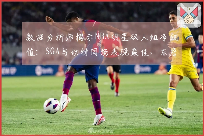 数据分析师揭示NBA明星双人组净效值：SGA与切特同场表现最佳，东詹最低