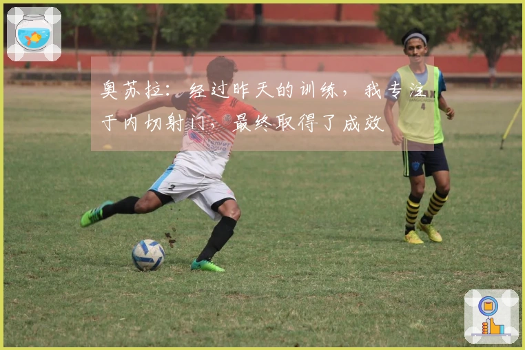 奥苏拉：经过昨天的训练，我专注于内切射门，最终取得了成效