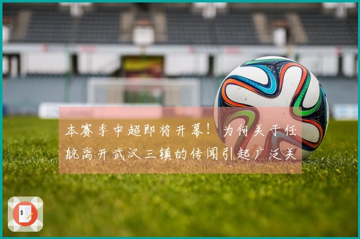 本赛季中超即将开幕！为何关于任航离开武汉三镇的传闻引起广泛关注
