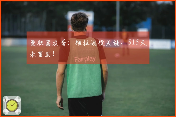 曼联蓄发哥：维拉战役关键，515天未剪发！