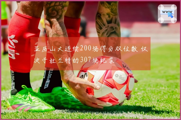 亚历山大连续200场得分双位数 仅次于杜兰特的307场纪录
