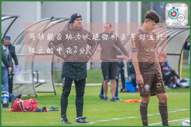 冯劲能否助力大连弥补去年刘主任阻止的申花2分？