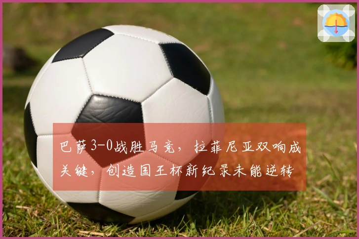 巴萨3-0战胜马竞，拉菲尼亚双响成关键，创造国王杯新纪录未能逆转
