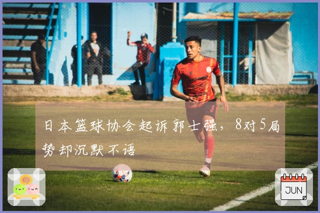 日本篮球协会起诉郭士强，8对5局势却沉默不语