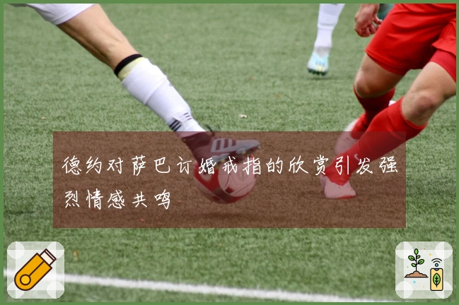 德约对萨巴订婚戒指的欣赏引发强烈情感共鸣