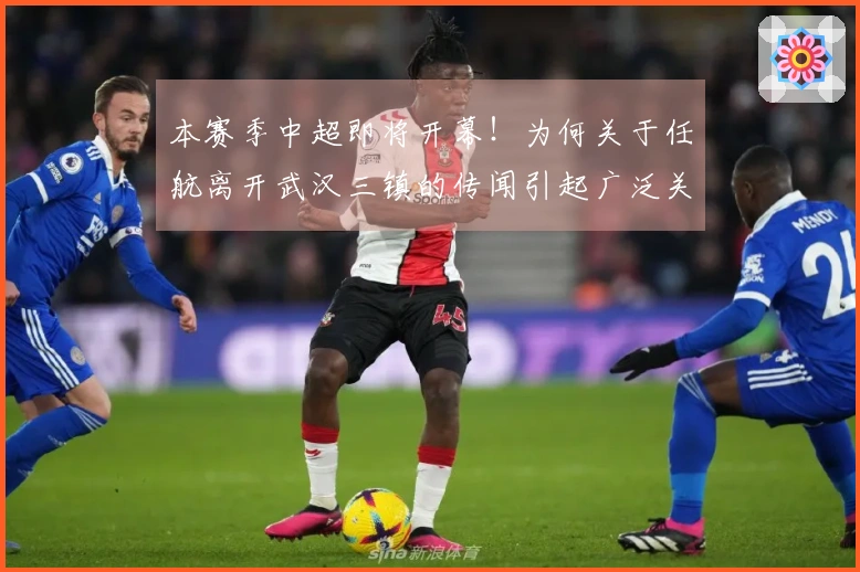 本赛季中超即将开幕！为何关于任航离开武汉三镇的传闻引起广泛关注