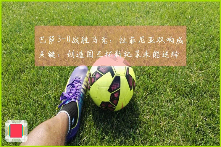 巴萨3-0战胜马竞，拉菲尼亚双响成关键，创造国王杯新纪录未能逆转