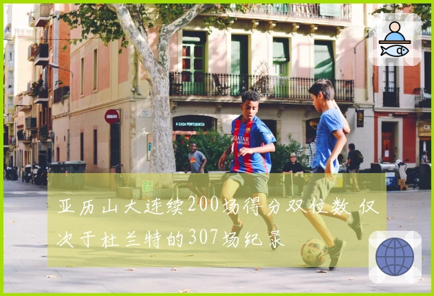 亚历山大连续200场得分双位数 仅次于杜兰特的307场纪录