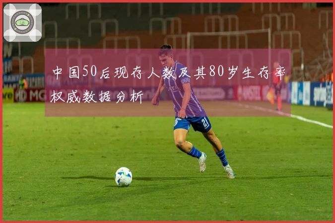 中国50后现存人数及其80岁生存率权威数据分析